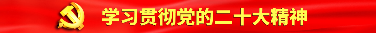 日本美女被操黄色视频认真学习贯彻落实党的二十大会议精神